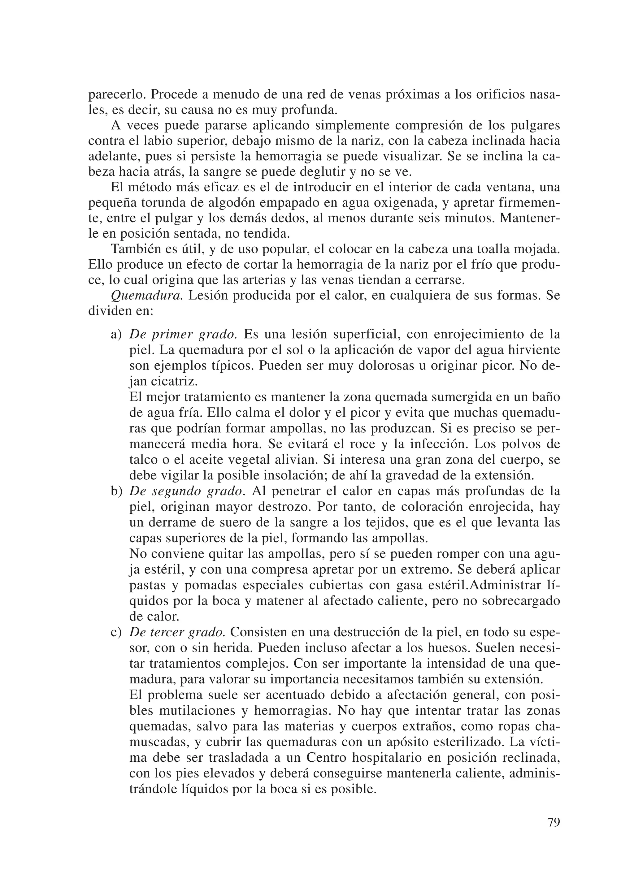 parecerlo. Procede a menudo de una red de venas próximas a los orificios nasa-
les, es decir, su causa no es muy profunda.
     A veces puede pararse aplicando simplemente compresión de los pulgares
contra el labio superior, debajo mismo de la nariz, con la cabeza inclinada hacia
adelante, pues si persiste la hemorragia se puede visualizar. Se se inclina la ca-
beza hacia atrás, la sangre se puede deglutir y no se ve.
     El método más eficaz es el de introducir en el interior de cada ventana, una
pequeña torunda de algodón empapado en agua oxigenada, y apretar firmemen-
te, entre el pulgar y los demás dedos, al menos durante seis minutos. Mantener-
le en posición sentada, no tendida.
     También es útil, y de uso popular, el colocar en la cabeza una toalla mojada.
Ello produce un efecto de cortar la hemorragia de la nariz por el frío que produ-
ce, lo cual origina que las arterias y las venas tiendan a cerrarse.
     Quemadura. Lesión producida por el calor, en cualquiera de sus formas. Se
dividen en:
   a) De primer grado. Es una lesión superficial, con enrojecimiento de la
      piel. La quemadura por el sol o la aplicación de vapor del agua hirviente
      son ejemplos típicos. Pueden ser muy dolorosas u originar picor. No de-
      jan cicatriz.
      El mejor tratamiento es mantener la zona quemada sumergida en un baño
      de agua fría. Ello calma el dolor y el picor y evita que muchas quemadu-
      ras que podrían formar ampollas, no las produzcan. Si es preciso se per-
      manecerá media hora. Se evitará el roce y la infección. Los polvos de
      talco o el aceite vegetal alivian. Si interesa una gran zona del cuerpo, se
      debe vigilar la posible insolación; de ahí la gravedad de la extensión.
   b) De segundo grado. Al penetrar el calor en capas más profundas de la
      piel, originan mayor destrozo. Por tanto, de coloración enrojecida, hay
      un derrame de suero de la sangre a los tejidos, que es el que levanta las
      capas superiores de la piel, formando las ampollas.
      No conviene quitar las ampollas, pero sí se pueden romper con una agu-
      ja estéril, y con una compresa apretar por un extremo. Se deberá aplicar
      pastas y pomadas especiales cubiertas con gasa estéril.Administrar lí-
      quidos por la boca y matener al afectado caliente, pero no sobrecargado
      de calor.
   c) De tercer grado. Consisten en una destrucción de la piel, en todo su espe-
      sor, con o sin herida. Pueden incluso afectar a los huesos. Suelen necesi-
      tar tratamientos complejos. Con ser importante la intensidad de una que-
      madura, para valorar su importancia necesitamos también su extensión.
      El problema suele ser acentuado debido a afectación general, con posi-
      bles mutilaciones y hemorragias. No hay que intentar tratar las zonas
      quemadas, salvo para las materias y cuerpos extraños, como ropas cha-
      muscadas, y cubrir las quemaduras con un apósito esterilizado. La vícti-
      ma debe ser trasladada a un Centro hospitalario en posición reclinada,
      con los pies elevados y deberá conseguirse mantenerla caliente, adminis-
      trándole líquidos por la boca si es posible.

                                                                               79
 