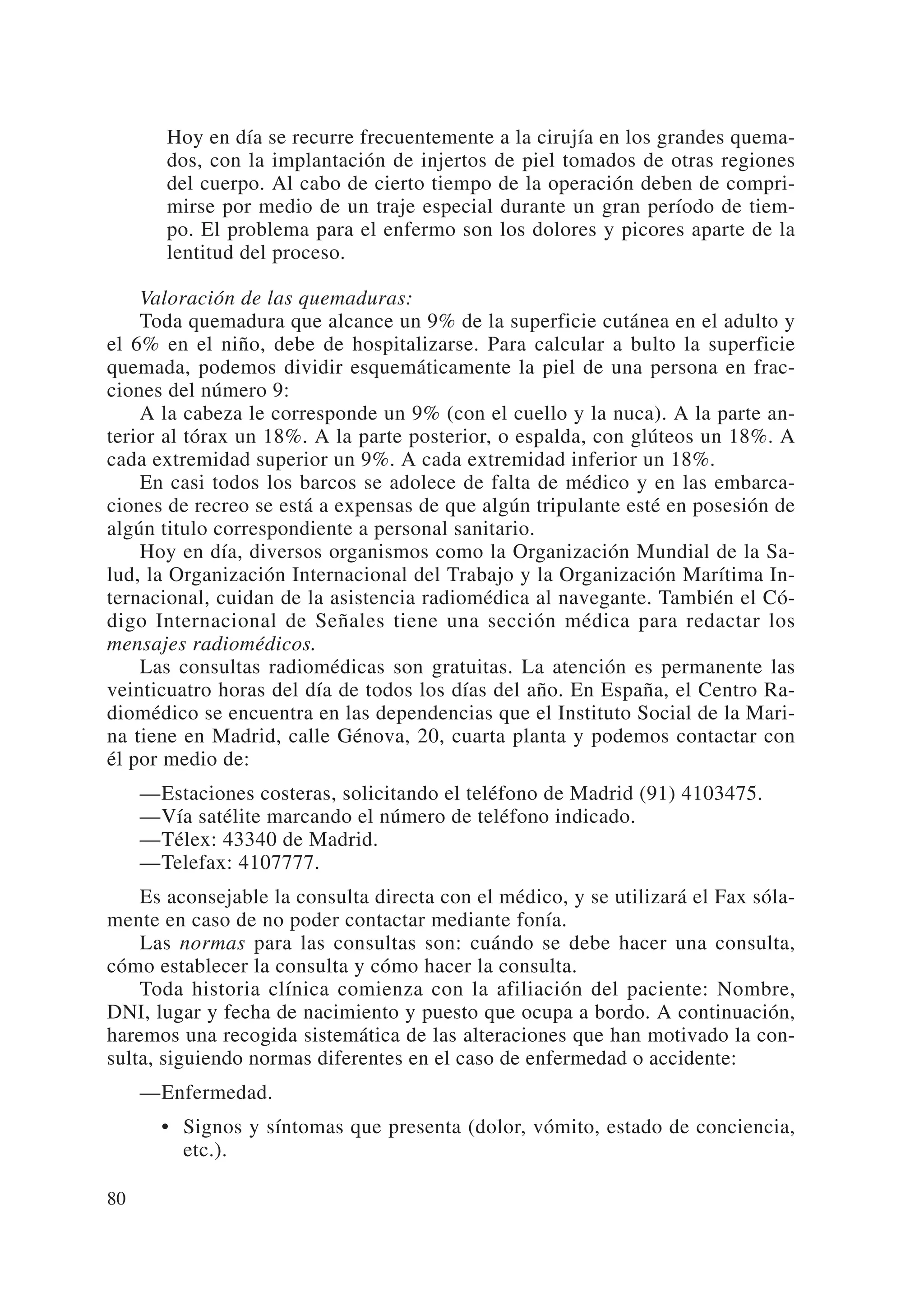 Hoy en día se recurre frecuentemente a la cirujía en los grandes quema-
        dos, con la implantación de injertos de piel tomados de otras regiones
        del cuerpo. Al cabo de cierto tiempo de la operación deben de compri-
        mirse por medio de un traje especial durante un gran período de tiem-
        po. El problema para el enfermo son los dolores y picores aparte de la
        lentitud del proceso.

    Valoración de las quemaduras:
    Toda quemadura que alcance un 9% de la superficie cutánea en el adulto y
el 6% en el niño, debe de hospitalizarse. Para calcular a bulto la superficie
quemada, podemos dividir esquemáticamente la piel de una persona en frac-
ciones del número 9:
    A la cabeza le corresponde un 9% (con el cuello y la nuca). A la parte an-
terior al tórax un 18%. A la parte posterior, o espalda, con glúteos un 18%. A
cada extremidad superior un 9%. A cada extremidad inferior un 18%.
    En casi todos los barcos se adolece de falta de médico y en las embarca-
ciones de recreo se está a expensas de que algún tripulante esté en posesión de
algún titulo correspondiente a personal sanitario.
    Hoy en día, diversos organismos como la Organización Mundial de la Sa-
lud, la Organización Internacional del Trabajo y la Organización Marítima In-
ternacional, cuidan de la asistencia radiomédica al navegante. También el Có-
digo Internacional de Señales tiene una sección médica para redactar los
mensajes radiomédicos.
    Las consultas radiomédicas son gratuitas. La atención es permanente las
veinticuatro horas del día de todos los días del año. En España, el Centro Ra-
diomédico se encuentra en las dependencias que el Instituto Social de la Mari-
na tiene en Madrid, calle Génova, 20, cuarta planta y podemos contactar con
él por medio de:
     —Estaciones costeras, solicitando el teléfono de Madrid (91) 4103475.
     —Vía satélite marcando el número de teléfono indicado.
     —Télex: 43340 de Madrid.
     —Telefax: 4107777.
    Es aconsejable la consulta directa con el médico, y se utilizará el Fax sóla-
mente en caso de no poder contactar mediante fonía.
    Las normas para las consultas son: cuándo se debe hacer una consulta,
cómo establecer la consulta y cómo hacer la consulta.
    Toda historia clínica comienza con la afiliación del paciente: Nombre,
DNI, lugar y fecha de nacimiento y puesto que ocupa a bordo. A continuación,
haremos una recogida sistemática de las alteraciones que han motivado la con-
sulta, siguiendo normas diferentes en el caso de enfermedad o accidente:
     —Enfermedad.
       • Signos y síntomas que presenta (dolor, vómito, estado de conciencia,
         etc.).

80
 