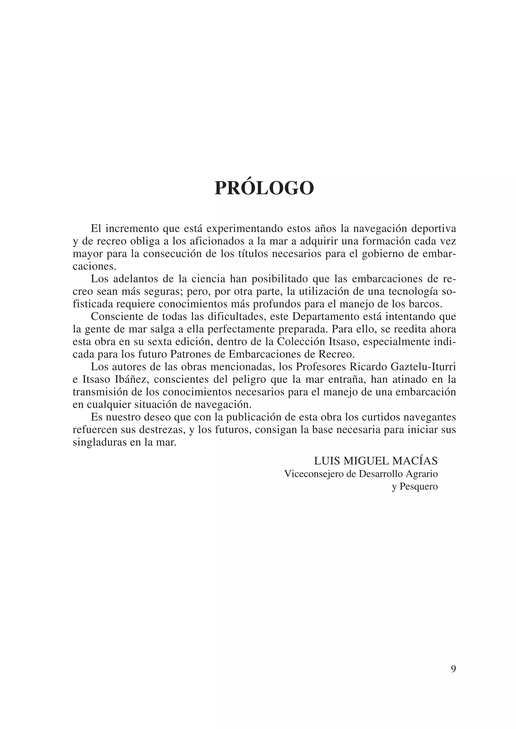 PRÓLOGO
     El incremento que está experimentando estos años la navegación deportiva
y de recreo obliga a los aficionados a la mar a adquirir una formación cada vez
mayor para la consecución de los títulos necesarios para el gobierno de embar-
caciones.
     Los adelantos de la ciencia han posibilitado que las embarcaciones de re-
creo sean más seguras; pero, por otra parte, la utilización de una tecnología so-
fisticada requiere conocimientos más profundos para el manejo de los barcos.
     Consciente de todas las dificultades, este Departamento está intentando que
la gente de mar salga a ella perfectamente preparada. Para ello, se reedita ahora
esta obra en su sexta edición, dentro de la Colección Itsaso, especialmente indi-
cada para los futuro Patrones de Embarcaciones de Recreo.
     Los autores de las obras mencionadas, los Profesores Ricardo Gaztelu-Iturri
e Itsaso Ibáñez, conscientes del peligro que la mar entraña, han atinado en la
transmisión de los conocimientos necesarios para el manejo de una embarcación
en cualquier situación de navegación.
     Es nuestro deseo que con la publicación de esta obra los curtidos navegantes
refuercen sus destrezas, y los futuros, consigan la base necesaria para iniciar sus
singladuras en la mar.
                                                    LUIS MIGUEL MACÍAS
                                             Viceconsejero de Desarrollo Agrario
                                                                     y Pesquero




                                                                                   9
 