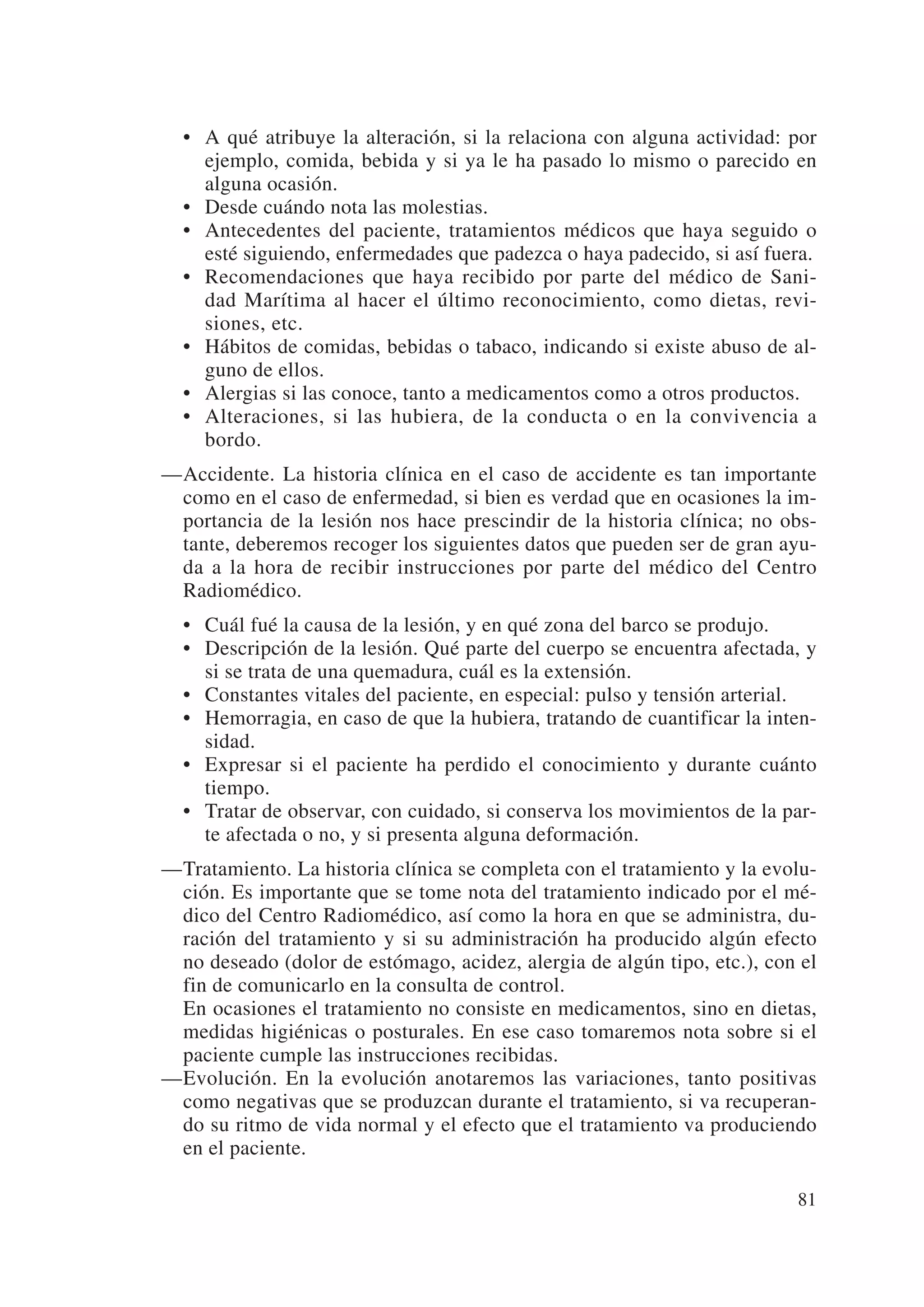 • A qué atribuye la alteración, si la relaciona con alguna actividad: por
    ejemplo, comida, bebida y si ya le ha pasado lo mismo o parecido en
    alguna ocasión.
  • Desde cuándo nota las molestias.
  • Antecedentes del paciente, tratamientos médicos que haya seguido o
    esté siguiendo, enfermedades que padezca o haya padecido, si así fuera.
  • Recomendaciones que haya recibido por parte del médico de Sani-
    dad Marítima al hacer el último reconocimiento, como dietas, revi-
    siones, etc.
  • Hábitos de comidas, bebidas o tabaco, indicando si existe abuso de al-
    guno de ellos.
  • Alergias si las conoce, tanto a medicamentos como a otros productos.
  • Alteraciones, si las hubiera, de la conducta o en la convivencia a
    bordo.
—Accidente. La historia clínica en el caso de accidente es tan importante
 como en el caso de enfermedad, si bien es verdad que en ocasiones la im-
 portancia de la lesión nos hace prescindir de la historia clínica; no obs-
 tante, deberemos recoger los siguientes datos que pueden ser de gran ayu-
 da a la hora de recibir instrucciones por parte del médico del Centro
 Radiomédico.
  • Cuál fué la causa de la lesión, y en qué zona del barco se produjo.
  • Descripción de la lesión. Qué parte del cuerpo se encuentra afectada, y
    si se trata de una quemadura, cuál es la extensión.
  • Constantes vitales del paciente, en especial: pulso y tensión arterial.
  • Hemorragia, en caso de que la hubiera, tratando de cuantificar la inten-
    sidad.
  • Expresar si el paciente ha perdido el conocimiento y durante cuánto
    tiempo.
  • Tratar de observar, con cuidado, si conserva los movimientos de la par-
    te afectada o no, y si presenta alguna deformación.
—Tratamiento. La historia clínica se completa con el tratamiento y la evolu-
 ción. Es importante que se tome nota del tratamiento indicado por el mé-
 dico del Centro Radiomédico, así como la hora en que se administra, du-
 ración del tratamiento y si su administración ha producido algún efecto
 no deseado (dolor de estómago, acidez, alergia de algún tipo, etc.), con el
 fin de comunicarlo en la consulta de control.
 En ocasiones el tratamiento no consiste en medicamentos, sino en dietas,
 medidas higiénicas o posturales. En ese caso tomaremos nota sobre si el
 paciente cumple las instrucciones recibidas.
—Evolución. En la evolución anotaremos las variaciones, tanto positivas
 como negativas que se produzcan durante el tratamiento, si va recuperan-
 do su ritmo de vida normal y el efecto que el tratamiento va produciendo
 en el paciente.

                                                                         81
 