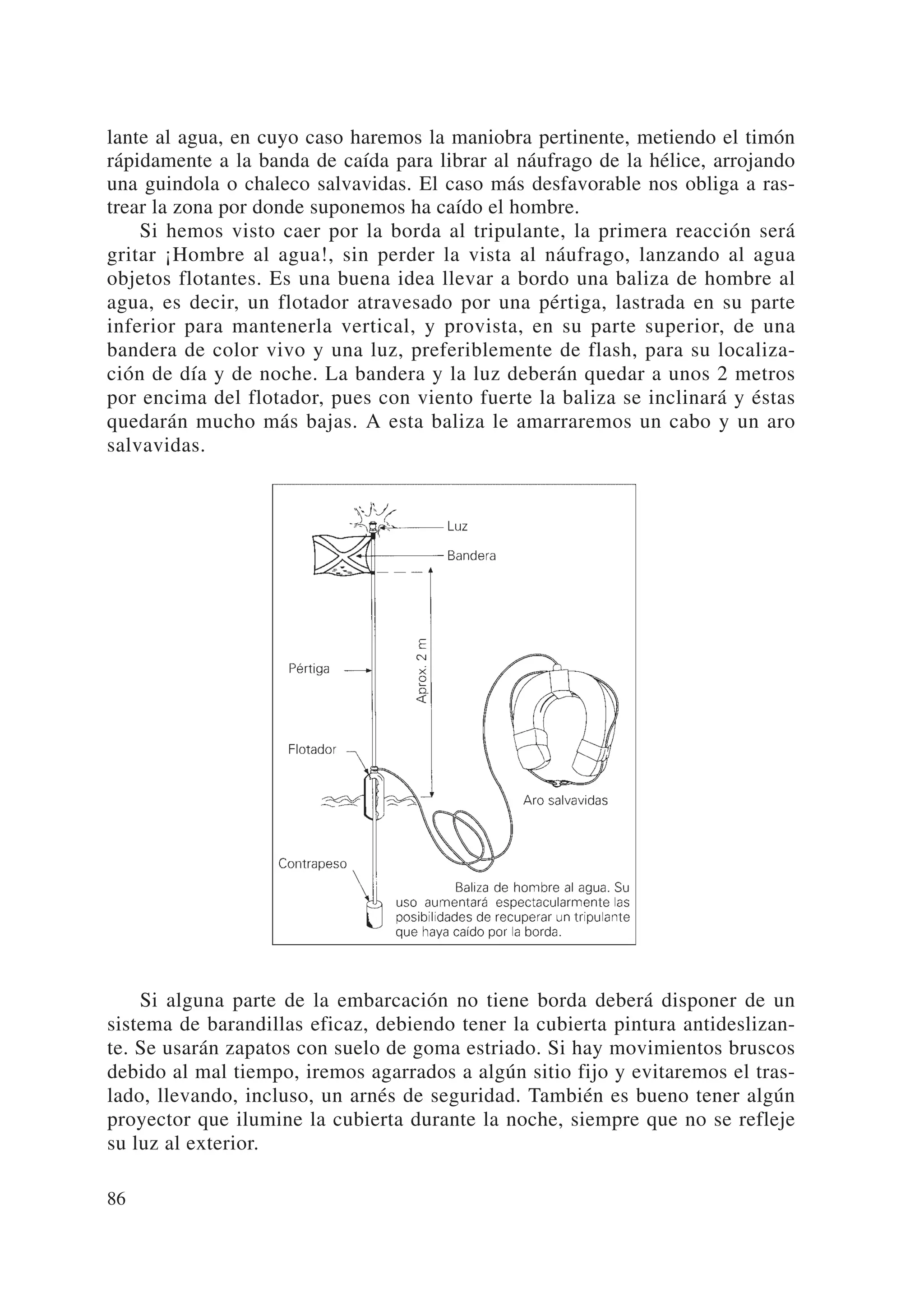 lante al agua, en cuyo caso haremos la maniobra pertinente, metiendo el timón
rápidamente a la banda de caída para librar al náufrago de la hélice, arrojando
una guindola o chaleco salvavidas. El caso más desfavorable nos obliga a ras-
trear la zona por donde suponemos ha caído el hombre.
    Si hemos visto caer por la borda al tripulante, la primera reacción será
gritar ¡Hombre al agua!, sin perder la vista al náufrago, lanzando al agua
objetos flotantes. Es una buena idea llevar a bordo una baliza de hombre al
agua, es decir, un flotador atravesado por una pértiga, lastrada en su parte
inferior para mantenerla vertical, y provista, en su parte superior, de una
bandera de color vivo y una luz, preferiblemente de flash, para su localiza-
ción de día y de noche. La bandera y la luz deberán quedar a unos 2 metros
por encima del flotador, pues con viento fuerte la baliza se inclinará y éstas
quedarán mucho más bajas. A esta baliza le amarraremos un cabo y un aro
salvavidas.




    Si alguna parte de la embarcación no tiene borda deberá disponer de un
sistema de barandillas eficaz, debiendo tener la cubierta pintura antideslizan-
te. Se usarán zapatos con suelo de goma estriado. Si hay movimientos bruscos
debido al mal tiempo, iremos agarrados a algún sitio fijo y evitaremos el tras-
lado, llevando, incluso, un arnés de seguridad. También es bueno tener algún
proyector que ilumine la cubierta durante la noche, siempre que no se refleje
su luz al exterior.

86
 