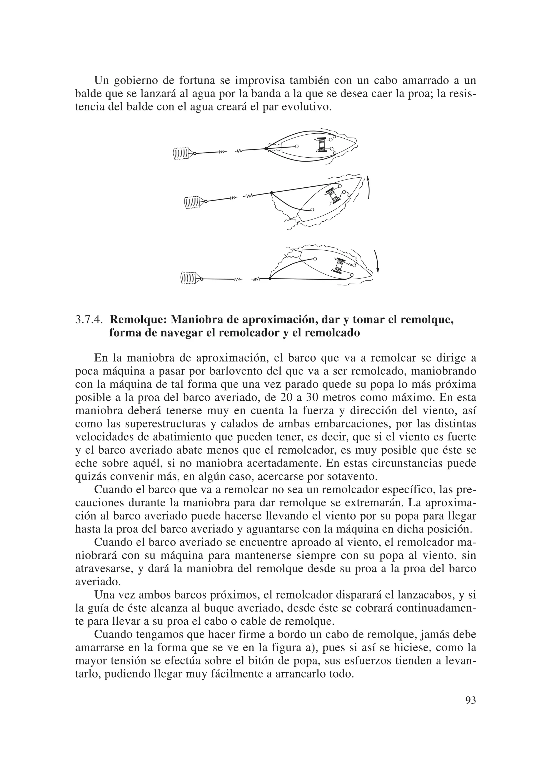 Un gobierno de fortuna se improvisa también con un cabo amarrado a un
balde que se lanzará al agua por la banda a la que se desea caer la proa; la resis-
tencia del balde con el agua creará el par evolutivo.




3.7.4. Remolque: Maniobra de aproximación, dar y tomar el remolque,
       forma de navegar el remolcador y el remolcado

    En la maniobra de aproximación, el barco que va a remolcar se dirige a
poca máquina a pasar por barlovento del que va a ser remolcado, maniobrando
con la máquina de tal forma que una vez parado quede su popa lo más próxima
posible a la proa del barco averiado, de 20 a 30 metros como máximo. En esta
maniobra deberá tenerse muy en cuenta la fuerza y dirección del viento, así
como las superestructuras y calados de ambas embarcaciones, por las distintas
velocidades de abatimiento que pueden tener, es decir, que si el viento es fuerte
y el barco averiado abate menos que el remolcador, es muy posible que éste se
eche sobre aquél, si no maniobra acertadamente. En estas circunstancias puede
quizás convenir más, en algún caso, acercarse por sotavento.
    Cuando el barco que va a remolcar no sea un remolcador específico, las pre-
cauciones durante la maniobra para dar remolque se extremarán. La aproxima-
ción al barco averiado puede hacerse llevando el viento por su popa para llegar
hasta la proa del barco averiado y aguantarse con la máquina en dicha posición.
    Cuando el barco averiado se encuentre aproado al viento, el remolcador ma-
niobrará con su máquina para mantenerse siempre con su popa al viento, sin
atravesarse, y dará la maniobra del remolque desde su proa a la proa del barco
averiado.
    Una vez ambos barcos próximos, el remolcador disparará el lanzacabos, y si
la guía de éste alcanza al buque averiado, desde éste se cobrará continuadamen-
te para llevar a su proa el cabo o cable de remolque.
    Cuando tengamos que hacer firme a bordo un cabo de remolque, jamás debe
amarrarse en la forma que se ve en la figura a), pues si así se hiciese, como la
mayor tensión se efectúa sobre el bitón de popa, sus esfuerzos tienden a levan-
tarlo, pudiendo llegar muy fácilmente a arrancarlo todo.

                                                                                93
 