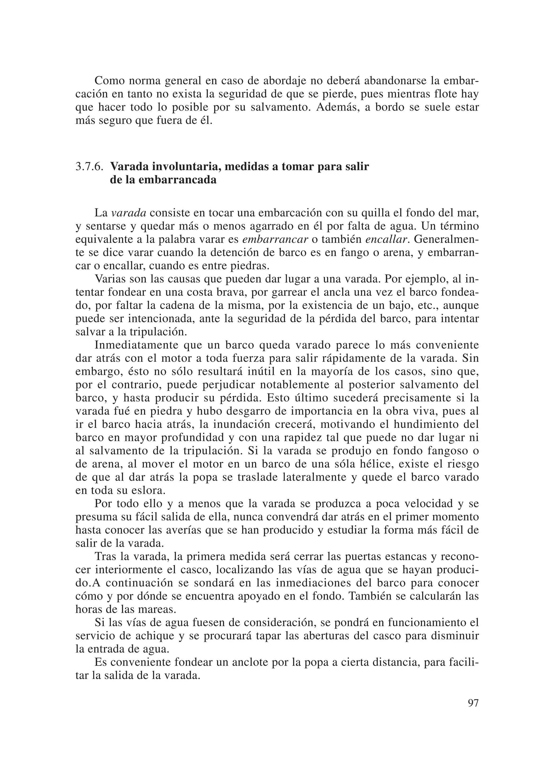 Como norma general en caso de abordaje no deberá abandonarse la embar-
cación en tanto no exista la seguridad de que se pierde, pues mientras flote hay
que hacer todo lo posible por su salvamento. Además, a bordo se suele estar
más seguro que fuera de él.


3.7.6. Varada involuntaria, medidas a tomar para salir
       de la embarrancada

     La varada consiste en tocar una embarcación con su quilla el fondo del mar,
y sentarse y quedar más o menos agarrado en él por falta de agua. Un término
equivalente a la palabra varar es embarrancar o también encallar. Generalmen-
te se dice varar cuando la detención de barco es en fango o arena, y embarran-
car o encallar, cuando es entre piedras.
     Varias son las causas que pueden dar lugar a una varada. Por ejemplo, al in-
tentar fondear en una costa brava, por garrear el ancla una vez el barco fondea-
do, por faltar la cadena de la misma, por la existencia de un bajo, etc., aunque
puede ser intencionada, ante la seguridad de la pérdida del barco, para intentar
salvar a la tripulación.
     Inmediatamente que un barco queda varado parece lo más conveniente
dar atrás con el motor a toda fuerza para salir rápidamente de la varada. Sin
embargo, ésto no sólo resultará inútil en la mayoría de los casos, sino que,
por el contrario, puede perjudicar notablemente al posterior salvamento del
barco, y hasta producir su pérdida. Esto último sucederá precisamente si la
varada fué en piedra y hubo desgarro de importancia en la obra viva, pues al
ir el barco hacia atrás, la inundación crecerá, motivando el hundimiento del
barco en mayor profundidad y con una rapidez tal que puede no dar lugar ni
al salvamento de la tripulación. Si la varada se produjo en fondo fangoso o
de arena, al mover el motor en un barco de una sóla hélice, existe el riesgo
de que al dar atrás la popa se traslade lateralmente y quede el barco varado
en toda su eslora.
     Por todo ello y a menos que la varada se produzca a poca velocidad y se
presuma su fácil salida de ella, nunca convendrá dar atrás en el primer momento
hasta conocer las averías que se han producido y estudiar la forma más fácil de
salir de la varada.
     Tras la varada, la primera medida será cerrar las puertas estancas y recono-
cer interiormente el casco, localizando las vías de agua que se hayan produci-
do.A continuación se sondará en las inmediaciones del barco para conocer
cómo y por dónde se encuentra apoyado en el fondo. También se calcularán las
horas de las mareas.
     Si las vías de agua fuesen de consideración, se pondrá en funcionamiento el
servicio de achique y se procurará tapar las aberturas del casco para disminuir
la entrada de agua.
     Es conveniente fondear un anclote por la popa a cierta distancia, para facili-
tar la salida de la varada.

                                                                                97
 