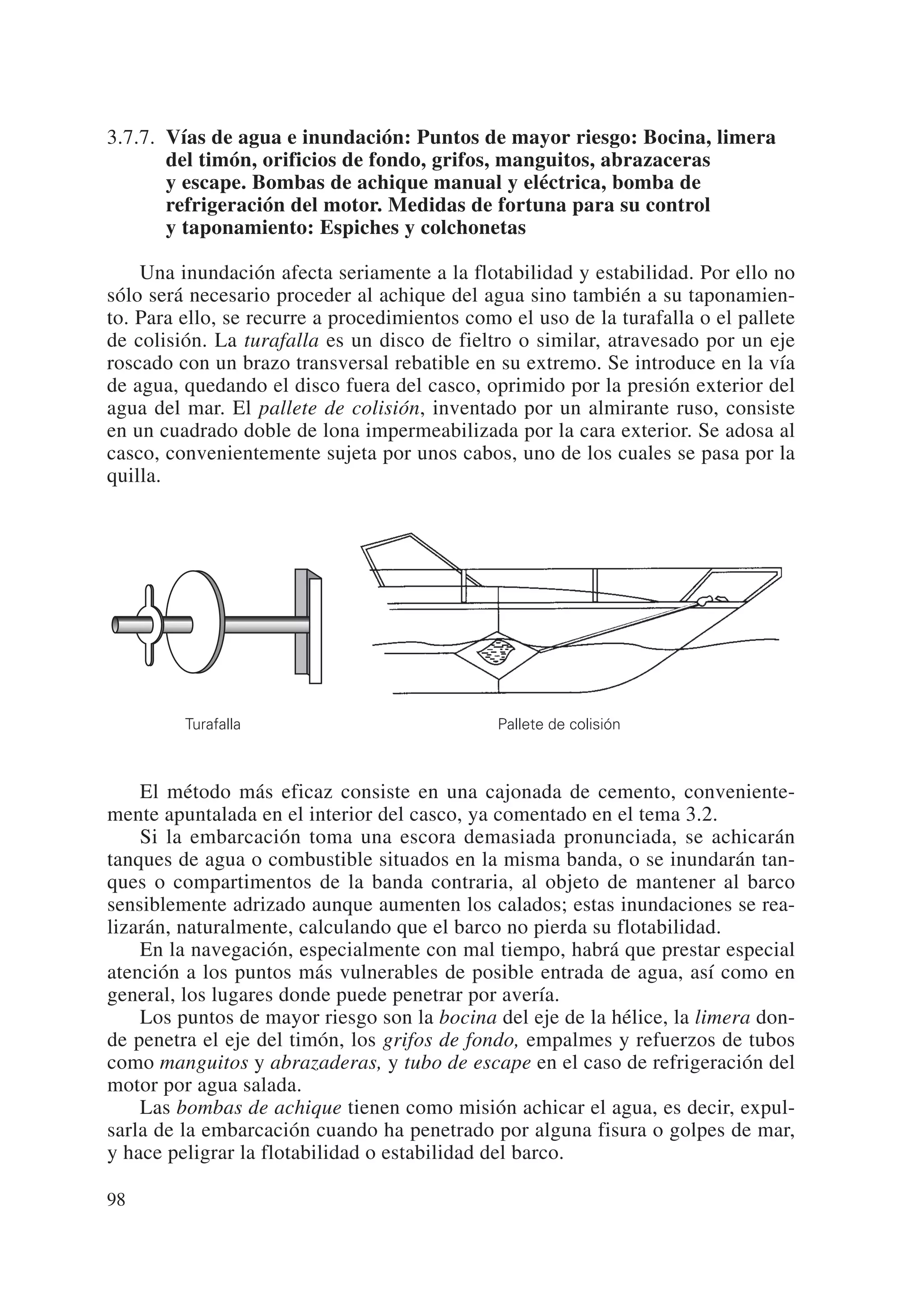 3.7.7. Vías de agua e inundación: Puntos de mayor riesgo: Bocina, limera
       del timón, orificios de fondo, grifos, manguitos, abrazaceras
       y escape. Bombas de achique manual y eléctrica, bomba de
       refrigeración del motor. Medidas de fortuna para su control
       y taponamiento: Espiches y colchonetas

    Una inundación afecta seriamente a la flotabilidad y estabilidad. Por ello no
sólo será necesario proceder al achique del agua sino también a su taponamien-
to. Para ello, se recurre a procedimientos como el uso de la turafalla o el pallete
de colisión. La turafalla es un disco de fieltro o similar, atravesado por un eje
roscado con un brazo transversal rebatible en su extremo. Se introduce en la vía
de agua, quedando el disco fuera del casco, oprimido por la presión exterior del
agua del mar. El pallete de colisión, inventado por un almirante ruso, consiste
en un cuadrado doble de lona impermeabilizada por la cara exterior. Se adosa al
casco, convenientemente sujeta por unos cabos, uno de los cuales se pasa por la
quilla.




         Turafalla                             Pallete de colisión



    El método más eficaz consiste en una cajonada de cemento, conveniente-
mente apuntalada en el interior del casco, ya comentado en el tema 3.2.
    Si la embarcación toma una escora demasiada pronunciada, se achicarán
tanques de agua o combustible situados en la misma banda, o se inundarán tan-
ques o compartimentos de la banda contraria, al objeto de mantener al barco
sensiblemente adrizado aunque aumenten los calados; estas inundaciones se rea-
lizarán, naturalmente, calculando que el barco no pierda su flotabilidad.
    En la navegación, especialmente con mal tiempo, habrá que prestar especial
atención a los puntos más vulnerables de posible entrada de agua, así como en
general, los lugares donde puede penetrar por avería.
    Los puntos de mayor riesgo son la bocina del eje de la hélice, la limera don-
de penetra el eje del timón, los grifos de fondo, empalmes y refuerzos de tubos
como manguitos y abrazaderas, y tubo de escape en el caso de refrigeración del
motor por agua salada.
    Las bombas de achique tienen como misión achicar el agua, es decir, expul-
sarla de la embarcación cuando ha penetrado por alguna fisura o golpes de mar,
y hace peligrar la flotabilidad o estabilidad del barco.

98
 