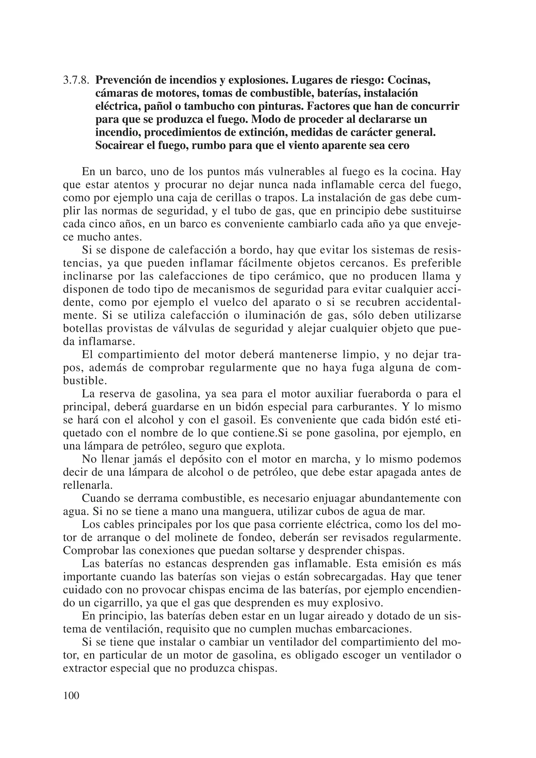 3.7.8. Prevención de incendios y explosiones. Lugares de riesgo: Cocinas,
       cámaras de motores, tomas de combustible, baterías, instalación
       eléctrica, pañol o tambucho con pinturas. Factores que han de concurrir
       para que se produzca el fuego. Modo de proceder al declararse un
       incendio, procedimientos de extinción, medidas de carácter general.
       Socairear el fuego, rumbo para que el viento aparente sea cero

     En un barco, uno de los puntos más vulnerables al fuego es la cocina. Hay
que estar atentos y procurar no dejar nunca nada inflamable cerca del fuego,
como por ejemplo una caja de cerillas o trapos. La instalación de gas debe cum-
plir las normas de seguridad, y el tubo de gas, que en principio debe sustituirse
cada cinco años, en un barco es conveniente cambiarlo cada año ya que enveje-
ce mucho antes.
     Si se dispone de calefacción a bordo, hay que evitar los sistemas de resis-
tencias, ya que pueden inflamar fácilmente objetos cercanos. Es preferible
inclinarse por las calefacciones de tipo cerámico, que no producen llama y
disponen de todo tipo de mecanismos de seguridad para evitar cualquier acci-
dente, como por ejemplo el vuelco del aparato o si se recubren accidental-
mente. Si se utiliza calefacción o iluminación de gas, sólo deben utilizarse
botellas provistas de válvulas de seguridad y alejar cualquier objeto que pue-
da inflamarse.
     El compartimiento del motor deberá mantenerse limpio, y no dejar tra-
pos, además de comprobar regularmente que no haya fuga alguna de com-
bustible.
     La reserva de gasolina, ya sea para el motor auxiliar fueraborda o para el
principal, deberá guardarse en un bidón especial para carburantes. Y lo mismo
se hará con el alcohol y con el gasoil. Es conveniente que cada bidón esté eti-
quetado con el nombre de lo que contiene.Si se pone gasolina, por ejemplo, en
una lámpara de petróleo, seguro que explota.
     No llenar jamás el depósito con el motor en marcha, y lo mismo podemos
decir de una lámpara de alcohol o de petróleo, que debe estar apagada antes de
rellenarla.
     Cuando se derrama combustible, es necesario enjuagar abundantemente con
agua. Si no se tiene a mano una manguera, utilizar cubos de agua de mar.
     Los cables principales por los que pasa corriente eléctrica, como los del mo-
tor de arranque o del molinete de fondeo, deberán ser revisados regularmente.
Comprobar las conexiones que puedan soltarse y desprender chispas.
     Las baterías no estancas desprenden gas inflamable. Esta emisión es más
importante cuando las baterías son viejas o están sobrecargadas. Hay que tener
cuidado con no provocar chispas encima de las baterías, por ejemplo encendien-
do un cigarrillo, ya que el gas que desprenden es muy explosivo.
     En principio, las baterías deben estar en un lugar aireado y dotado de un sis-
tema de ventilación, requisito que no cumplen muchas embarcaciones.
     Si se tiene que instalar o cambiar un ventilador del compartimiento del mo-
tor, en particular de un motor de gasolina, es obligado escoger un ventilador o
extractor especial que no produzca chispas.

100
 
