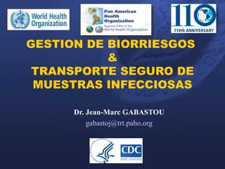 GESTION DE BIORRIESGOS
           &
 TRANSPORTE SEGURO DE
 MUESTRAS INFECCIOSAS

      Dr. Jean-Marc GABASTOU
          gabastoj@trt.paho.org
 
