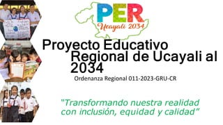 Proyecto Educativo
Regional de Ucayali al
2034
“Transformando nuestra realidad
con inclusión, equidad y calidad”
Ordenanza Regional 011-2023-GRU-CR
 