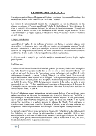 10
L’ENVIRONNEMENT / L’ÉCOLOGIE
L’environnement est l’ensemble des caractéristiques physiques, chimiques et biologiques des
écosystèmes plus ou moins modifiées par l’action de l’homme.
Les sciences de l’environnement étudient les conséquences de ces modifications sur les
plantes, les animaux et l’homme aussi bien à l’échelle de l’individu ou de l’écosystème que de
toute la biosphère. Il convient de distinguer les sciences de l’environnement de l’écologie qui
étudie (dans la mesure où il en existe encore) des milieux naturels ou peu modifiés. Le mot
« environnement », d’origine anglaise, s’est substitué peu à peu au mot « milieu » vers la fin
du XIX
e
siècle.
L’impact de l’Homme
Aujourd’hui, il y a plus de six milliards d’hommes sur Terre, et certaines régions sont
surpeuplées. Les besoins en terres cultivables, en matières premières et en sources d’énergie
croissent constamment et les moyens techniques permettant de modifier ou même de détruire
le milieu ont une puissance considérable. En outre, les hommes se concentrent dans des villes
dont l’air est de plus en plus pollué et ils perdent le contact avec la nature.
La dégradation de la biosphère qui en résulte a déjà, et aura des conséquences de plus en plus
préoccupantes.
L’effet de serre
L’utilisation des combustibles fossiles (charbon, pétrole, gaz naturel) libère dans l’atmosphère
une partie du carbone qui était stocké dans le sous-sol sous la forme de carbone fossile (voir
cycle du carbone). La teneur de l’atmosphère en gaz carbonique était, semble-t-il, restée
stable pendant des siècles et était de l’ordre de 290 parties par million (ppm). Elle a augmenté,
depuis 1850 environ, et est aujourd’hui de 350 ppm. Ce changement important provoque déjà
des modifications de l’état général de la biosphère, et entraîne en particulier une amplification
de l’effet de serre. Depuis 1850, la température moyenne de la surface du globe a ainsi
augmenté de près de 1 °C. Les spécialistes prévoient que, si l’augmentation de la teneur de
l’atmosphère en gaz carbonique continue à ce rythme, l’élévation de température sera dans un
siècle comprise entre 2 °C et 6 °C.
Si rien n’est fait pour enrayer ces rejets de gaz carbonique, la fonte d’une partie des glaces
polaires entraînera une élévation du niveau des mers (estimée à 80 mètres en l’an 2100), ce
qui submergera des régions littorales, dont certaines sont très peuplées. À Paris, par exemple,
seules les tours de Notre-Dame émergeront. Le régime des pluies sera perturbé et des régions
aujourd’hui favorables à la culture, comme les plaines du Middle West américain, se
transformeront en déserts de poussière. Beaucoup d’animaux et de végétaux inadaptés aux
températures élevées disparaîtront ou devront migrer vers des régions situées plus au nord.
Le gaz carbonique n’est pas le seul gaz capable d’augmenter l’effet de serre. Le méthane, dont
les émissions ont pour origine la décomposition organique anaérobie (rizières, sols,
décharges) et la fermentation microbienne de nourriture dans l’appareil digestif des animaux
d’élevage, ainsi que les chlorofluorocarbones (CFC) ont le même effet et sont, eux aussi,
libérés dans l’atmosphère en quantités croissantes.
 