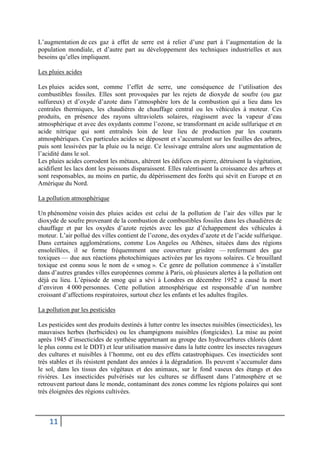 11
L’augmentation de ces gaz à effet de serre est à relier d’une part à l’augmentation de la
population mondiale, et d’autre part au développement des techniques industrielles et aux
besoins qu’elles impliquent.
Les pluies acides
Les pluies acides sont, comme l’effet de serre, une conséquence de l’utilisation des
combustibles fossiles. Elles sont provoquées par les rejets de dioxyde de soufre (ou gaz
sulfureux) et d’oxyde d’azote dans l’atmosphère lors de la combustion qui a lieu dans les
centrales thermiques, les chaudières de chauffage central ou les véhicules à moteur. Ces
produits, en présence des rayons ultraviolets solaires, réagissent avec la vapeur d’eau
atmosphérique et avec des oxydants comme l’ozone, se transformant en acide sulfurique et en
acide nitrique qui sont entraînés loin de leur lieu de production par les courants
atmosphériques. Ces particules acides se déposent et s’accumulent sur les feuilles des arbres,
puis sont lessivées par la pluie ou la neige. Ce lessivage entraîne alors une augmentation de
l’acidité dans le sol.
Les pluies acides corrodent les métaux, altèrent les édifices en pierre, détruisent la végétation,
acidifient les lacs dont les poissons disparaissent. Elles ralentissent la croissance des arbres et
sont responsables, au moins en partie, du dépérissement des forêts qui sévit en Europe et en
Amérique du Nord.
La pollution atmosphérique
Un phénomène voisin des pluies acides est celui de la pollution de l’air des villes par le
dioxyde de soufre provenant de la combustion de combustibles fossiles dans les chaudières de
chauffage et par les oxydes d’azote rejetés avec les gaz d’échappement des véhicules à
moteur. L’air pollué des villes contient de l’ozone, des oxydes d’azote et de l’acide sulfurique.
Dans certaines agglomérations, comme Los Angeles ou Athènes, situées dans des régions
ensoleillées, il se forme fréquemment une couverture grisâtre — renfermant des gaz
toxiques — due aux réactions photochimiques activées par les rayons solaires. Ce brouillard
toxique est connu sous le nom de « smog ». Ce genre de pollution commence à s’installer
dans d’autres grandes villes européennes comme à Paris, où plusieurs alertes à la pollution ont
déjà eu lieu. L’épisode de smog qui a sévi à Londres en décembre 1952 a causé la mort
d’environ 4 000 personnes. Cette pollution atmosphérique est responsable d’un nombre
croissant d’affections respiratoires, surtout chez les enfants et les adultes fragiles.
La pollution par les pesticides
Les pesticides sont des produits destinés à lutter contre les insectes nuisibles (insecticides), les
mauvaises herbes (herbicides) ou les champignons nuisibles (fongicides). La mise au point
après 1945 d’insecticides de synthèse appartenant au groupe des hydrocarbures chlorés (dont
le plus connu est le DDT) et leur utilisation massive dans la lutte contre les insectes ravageurs
des cultures et nuisibles à l’homme, ont eu des effets catastrophiques. Ces insecticides sont
très stables et ils résistent pendant des années à la dégradation. Ils peuvent s’accumuler dans
le sol, dans les tissus des végétaux et des animaux, sur le fond vaseux des étangs et des
rivières. Les insecticides pulvérisés sur les cultures se diffusent dans l’atmosphère et se
retrouvent partout dans le monde, contaminant des zones comme les régions polaires qui sont
très éloignées des régions cultivées.
 