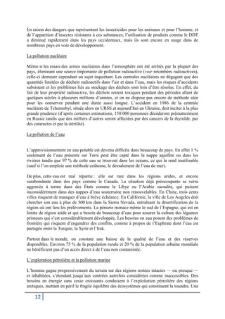 12
En raison des dangers que représentent les insecticides pour les animaux et pour l’homme, et
de l’apparition d’insectes résistants à ces substances, l’utilisation de produits comme le DDT
a diminué rapidement dans les pays occidentaux, mais ils sont encore en usage dans de
nombreux pays en voie de développement.
La pollution nucléaire
Même si les essais des armes nucléaires dans l’atmosphère ont été arrêtés par la plupart des
pays, éliminant une source importante de pollution radioactive (voir retombées radioactives),
celle-ci demeure cependant un sujet inquiétant. Les centrales nucléaires ne dégagent que des
quantités limitées de déchets radioactifs dans l’air et dans l’eau, mais les risques d’accidents
subsistent et les problèmes liés au stockage des déchets sont loin d’être résolus. En effet, du
fait de leur propriété radioactive, les déchets restent toxiques pendant des périodes allant de
quelques siècles à plusieurs millions d’années, et on ne dispose pas encore de méthode sûre
pour les conserver pendant une durée aussi longue. L’accident en 1986 de la centrale
nucléaire de Tchernobyl, située alors en URSS et aujourd’hui en Ukraine, doit inciter à la plus
grande prudence (d’après certaines estimations, 150 000 personnes décèderont prématurément
en Russie tandis que des milliers d’autres seront affectées par des cancers de la thyroïde, par
des cataractes et par la stérilité).
La pollution de l’eau
L’approvisionnement en eau potable est devenu difficile dans beaucoup de pays. En effet 1 %
seulement de l’eau présente sur Terre peut être capté dans la nappe aquifère ou dans les
rivières tandis que 97 % de cette eau se trouvent dans les océans, ce qui la rend inutilisable
(sauf si l’on emploie une méthode coûteuse, le dessalement de l’eau de mer).
De plus, cette eau est mal répartie : elle est rare dans les régions arides, et encore
surabondante dans des pays comme le Canada. La situation déjà préoccupante se verra
aggravée à terme dans des États comme la Libye ou l’Arabie saoudite, qui puisent
inconsidérément dans des nappes d’eau souterraine non renouvelables. En Chine, trois cents
villes risquent de manquer d’eau à brève échéance. En Californie, la ville de Los Angeles doit
chercher son eau à plus de 500 km dans la Sierra Nevada, entraînant la désertification de la
région où ont lieu les prélèvements. La pénurie menace même le sud de l’Espagne, qui est en
limite de région aride et qui a besoin de beaucoup d’eau pour assurer la culture des légumes
primeurs qui s’est considérablement développée. Les besoins en eau posent des problèmes de
frontière qui risquent d’engendrer des conflits, comme à propos de l’Euphrate dont l’eau est
partagée entre la Turquie, la Syrie et l’Irak.
Partout dans le monde, on constate une baisse de la qualité de l’eau et des réserves
disponibles. Environ 75 % de la population rurale et 20 % de la population urbaine mondiale
ne bénéficient pas d’un accès direct à de l’eau non contaminée.
L’exploration pétrolière et la pollution marine
L’homme gagne progressivement du terrain sur des régions restées intactes — ou presque —
et inhabitées, s’étendant jusqu’aux contrées autrefois considérées comme inaccessibles. Des
besoins en énergie sans cesse croissants conduisent à l’exploitation pétrolière des régions
arctiques, mettant en péril le fragile équilibre des écosystèmes qui constituent la toundra. Une
 