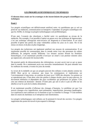 14
LES PROGRÈS SCIENTIFIQUES ET TECHNIQUES
Ci-dessous deux essais sur les avantages et des inconvénients des progrès scientifiques et
techniques
Essai 1
Les progrès scientifiques ont définitivement amélioré notre vie quotidienne que ce soit au
point de vue médecine, communication ou transports. Cependant, les progrès scientifiques tels
que les AGMs, le clonage ou progrès technologiques sont problématiques.
D`une part, l`avancée des chercheurs a facilité notre vie quotidienne au niveau de la
médecine. Par exemple, il est possible d`opérer un genou avec une technique de laparoscopie,
c`est une technique chirurgicale mini-invasive de diagnostic et d`intervention. Il est aussi
possible d`opérer des parties du corps vulnérables comme les yeux ou le cœur. On vit de
mieux en mieux et de plus en plus longtemps.
Les progrès des techniciens ont également amélioré nos moyens de communication. Il est
maintenant possible de communiquer dans le monde entier avec des personnes de culture
différente, de catégorie sociale différente. Les réseaux sociaux brisent les frontières
hiérarchiques, il est maintenant possible d`envoyer un email à son premier ministre alors
qu`auparavant, cela aurait été inconcevable.
On pourrait parler de démocratisation des informations, on peut savoir tout ce qui se passe
dans le monde. On a maintenant accès aux nouvelles instantanément. On peut entendre tous
les malheurs du monde, et toutes les joies du monde.
Le revers de la médaille est que ces progrès peuvent être néfastes à notre planète comme les
OGM. Bien qu`on ne connaisse pas toues les conséquences et implications sur
l`environnement à long terme, on continue de jouer avec l`ADN des aliments. Les graines ne
se reproduisent pas, il faut donc créer des graines à chaque récolte, pour les pays pauvres, ils
deviennent tributaires et dépendants des pays occidentaux qui produisent ces graines. Cela
crée une relation de dominant / dominé. D`autre part, qui sait si cela n`a pas un effet sur les
abeilles et sur le cycle de la chaîne alimentaire.
Il est maintenant possible d`effectuer des clonages d`humains. Le problème est que l`on
associe clonages avec imperfection, mort prématurée, imperfections, personnes handicapées.
Les expériences sont coûteuses en vie humaine et qui va contrôler le clonage ?? Cela tombera
dans les mains de charlatans ou d`entreprises mal intentionnées.
Les progrès technologiques sont néfastes car ils prennent le travail des ouvriers. Ces progrès
suppriment des postes de travail et provoquent le chômage.
 