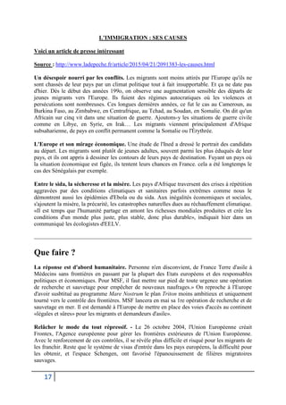 17
L’IMMIGRATION : SES CAUSES
Voici un article de presse intéressant
Source : http://www.ladepeche.fr/article/2015/04/21/2091383-les-causes.html
Un désespoir nourri par les conflits. Les migrants sont moins attirés par l'Europe qu'ils ne
sont chassés de leur pays par un climat politique tout à fait insupportable. Et ça ne date pas
d'hier. Dès le début des années 199o, on observe une augmentation sensible des départs de
jeunes migrants vers l'Europe. Ils fuient des régimes autocratiques où les violences et
persécutions sont nombreuses. Ces longues dernières années, ce fut le cas au Cameroun, au
Burkina Faso, au Zimbabwe, en Centrafrique, au Tchad, au Soudan, en Somalie. On dit qu'un
Africain sur cinq vit dans une situation de guerre. Ajoutons-y les situations de guerre civile
comme en Libye, en Syrie, en Irak… Les migrants viennent principalement d'Afrique
subsaharienne, de pays en conflit permanent comme la Somalie ou l'Érythrée.
L'Europe et son mirage économique. Une étude de l'Ined a dressé le portrait des candidats
au départ. Les migrants sont plutôt de jeunes adultes, souvent parmi les plus éduqués de leur
pays, et ils ont appris à dessiner les contours de leurs pays de destination. Fuyant un pays où
la situation économique est figée, ils tentent leurs chances en France. cela a été longtemps le
cas des Sénégalais par exemple.
Entre le sida, la sécheresse et la misère. Les pays d'Afrique traversent des crises à répétition
aggravées par des conditions climatiques et sanitaires parfois extrêmes comme nous le
démontrent aussi les épidémies d'Ebola ou du sida. Aux inégalités économiques et sociales,
s'ajoutent la misère, la précarité, les catastrophes naturelles dues au réchauffement climatique.
«Il est temps que l'humanité partage en amont les richesses mondiales produites et crée les
conditions d'un monde plus juste, plus stable, donc plus durable», indiquait hier dans un
communiqué les écologistes d'EELV.
Que faire ?
La réponse est d'abord humanitaire. Personne n'en disconvient, de France Terre d'asile à
Médecins sans frontières en passant par la plupart des Etats européens et des responsables
politiques et économiques. Pour MSF, il faut mettre sur pied de toute urgence une opération
de recherche et sauvetage pour empêcher de nouveaux naufrages.» On reproche à l'Europe
d'avoir susbtitué au programme Mare Nostrum le plan Triton moins ambitieux et uniquement
tourné vers le contrôle des frontières. MSF lancera en mai sa 1re opération de recherche et de
sauvetage en mer. Il est demandé à l'Europe de mettre en place des voies d'accès au continent
«légales et sûres» pour les migrants et demandeurs d'asile».
Relâcher le mode du tout répressif. - Le 26 octobre 2004, l'Union Européenne créait
Frontex, l'Agence européenne pour gérer les frontières extérieures de l'Union Européenne.
Avec le renforcement de ces contrôles, il se révèle plus difficile et risqué pour les migrants de
les franchir. Reste que le système de visas d'entrée dans les pays européens, la difficulté pour
les obtenir, et l'espace Schengen, ont favorisé l'épanouissement de filières migratoires
sauvages.
 