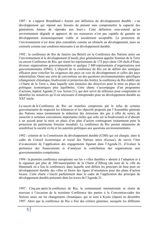 5
1987 : le « rapport Brundtland » fournit une définition du développement durable : « un
développement qui répond aux besoins du présent sans compromettre la capacité des
générations futures de répondre aux leurs ». Cette définition sous-entend qu’un
environnement dégradé et appauvri de ses ressources n’est pas capable de garantir un
développement économiquement viable et socialement acceptable. La protection de
l’environnement n’est donc plus considérée comme un obstacle au développement, mais au
contraire comme une condition nécessaire à un développement durable.
1992 : la conférence de Rio de Janeiro (au Brésil) est la Conférence des Nations unies sur
l’environnement et le développement (Cnued), plus généralement appelée Sommet de la Terre
ou encore Conférence de Rio, qui réunit les représentants de 172 pays (dont 120 chefs d’État),
diverses organisations gouvernementales et quelque 2 400 représentants d’organisations non
gouvernementales (ONG). L’objectif de la conférence de Rio est de définir des stratégies
efficaces pour concilier les exigences des pays en voie de développement et celles des pays
industrialisés. Outre une série de conventions sur des questions environnementales spécifiques
(changement climatique, biodiversité et protection des forêts), la conférence de Rio établit une
« Charte de la Terre », dans laquelle sont énoncées des directives pour la mise en place de
politiques économiques plus équilibrées. Cette charte s’accompagne d’un programme
d’actions, baptisé Agenda 21 (ou Action 21), qui doit servir de référence pour comprendre et
identifier les initiatives qu’il est nécessaire d’entreprendre pour un développement durable au
XXIe
siècle.
Le succès de la Conférence de Rio est toutefois compromis par le refus de certains
gouvernements de respecter les échéances et les objectifs proposés par l’Assemblée générale
des Nations unies (notamment la réduction des émissions des gaz à effet de serre), de
souscrire à certaines conventions importantes (telles que celle sur la biodiversité) et d’aboutir
à un accord pour la mise en place d’un plan d’action contraignant (notamment pour la
protection du patrimoine forestier mondial). La conférence de Rio permet néanmoins de
sensibiliser la société civile et les autorités politiques aux questions environnementales.
1992 : création de la Commission du développement durable (CDD) qui est chargée, dans le
cadre du Conseil économique et social des Nations unies (Ecosoc), de suivre l’état
d’avancement de l’application des engagements figurant dans l’Agenda 21, d’évaluer la
pertinence des financements et d’analyser la contribution des organisations non
gouvernementales compétentes.
1994 : la première conférence européenne sur les « villes durables » aboutit à l’adoption et à
la signature par plus de 300 municipalités de la Charte d’Ålborg (du nom de la ville du
Danemark où a lieu la conférence), dans laquelle sont définis les principes de base pour un
développement durable des villes et fixées des lignes d’orientation pour des plans d’action
locaux. Cette charte s’inscrit parfaitement dans le cadre de l’application des principes de
développement durable présentés dans les textes de l’Agenda 21.
1997 : Cinq ans après la conférence de Rio, la communauté internationale se réunit de
nouveau à l’occasion de la troisième Conférence des parties à la Convention-cadre des
Nations unies sur les changements climatiques, qui se tient à Kyoto (Japon) en décembre
1997. Alors que la conférence de Rio a fixé des critères généraux, auxquels les différents
 