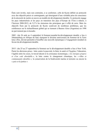 6
États sont invités, mais non contraints, à se conformer, celle de Kyoto définit un protocole
avec des objectifs précis et contraignants, qui témoignent d’une véritable prise de conscience
de la nécessité de mettre en œuvre un modèle de développement durable. Ce protocole engage
les pays industrialisés et les pays en transition (les pays d’Europe de l’Est) à réduire, à
l’horizon 2008-2012, de 5,2 % les émissions des principaux gaz à effet de serre. Mais les
objectifs fixés par le protocole de Kyoto soulèvent de nombreux problèmes, que les
conférences sur le réchauffement global qui se tiennent à Buenos Aires (Argentine) en 1998
ne parviennent pas à résoudre.
2002 : (du 26 août au 4 septembre) le Sommet mondial du développement durable a lieu à
Johannesburg en Afrique du Sud, marquant le dixième anniversaire du Sommet de la Terre
tenu à Rio, devrait permettre d’insuffler une nouvelle dynamique à l’engagement mondial en
faveur du développement durable.
2015 : (du 25 au 27 septembre) le Sommet sur le développement durable a lieu à New York.
Parmi les décisions prises : lutte contre la pauvreté, la faim, la santé et l’hygiène, l’éducation,
l’égalité entre les sexes, le travail décent et la croissance économique, « les énergies propres
et d’un coût abordable », la lutte contre le changement climatique, les « villes et
communautés durables », la conservation de la biodiversité marine et terrestre ou encore la
« paix et la justice ».
 