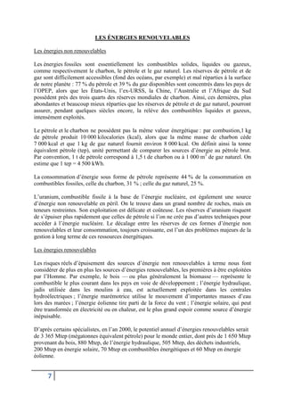 7
LES ÉNERGIES RENOUVELABLES
Les énergies non renouvelables
Les énergies fossiles sont essentiellement les combustibles solides, liquides ou gazeux,
comme respectivement le charbon, le pétrole et le gaz naturel. Les réserves de pétrole et de
gaz sont difficilement accessibles (fond des océans, par exemple) et mal réparties à la surface
de notre planète : 77 % du pétrole et 39 % du gaz disponibles sont concentrés dans les pays de
l’OPEP, alors que les États-Unis, l’ex-URSS, la Chine, l’Australie et l’Afrique du Sud
possèdent près des trois quarts des réserves mondiales de charbon. Ainsi, ces dernières, plus
abondantes et beaucoup mieux réparties que les réserves de pétrole et de gaz naturel, pourront
assurer, pendant quelques siècles encore, la relève des combustibles liquides et gazeux,
intensément exploités.
Le pétrole et le charbon ne possèdent pas la même valeur énergétique : par combustion,1 kg
de pétrole produit 10 000 kilocalories (kcal), alors que la même masse de charbon cède
7 000 kcal et que 1 kg de gaz naturel fournit environ 8 000 kcal. On définit ainsi la tonne
équivalent pétrole (tep), unité permettant de comparer les sources d’énergie au pétrole brut.
Par convention, 1 t de pétrole correspond à 1,5 t de charbon ou à 1 000 m3
de gaz naturel. On
estime que 1 tep = 4 500 kWh.
La consommation d’énergie sous forme de pétrole représente 44 % de la consommation en
combustibles fossiles, celle du charbon, 31 % ; celle du gaz naturel, 25 %.
L’uranium, combustible fissile à la base de l’énergie nucléaire, est également une source
d’énergie non renouvelable en péril. On le trouve dans un grand nombre de roches, mais en
teneurs restreintes. Son exploitation est délicate et coûteuse. Les réserves d’uranium risquent
de s’épuiser plus rapidement que celles de pétrole si l’on ne crée pas d’autres techniques pour
accéder à l’énergie nucléaire. Le décalage entre les réserves de ces formes d’énergie non
renouvelables et leur consommation, toujours croissante, est l’un des problèmes majeurs de la
gestion à long terme de ces ressources énergétiques.
Les énergies renouvelables
Les risques réels d’épuisement des sources d’énergie non renouvelables à terme nous font
considérer de plus en plus les sources d’énergies renouvelables, les premières à être exploitées
par l’Homme. Par exemple, le bois — ou plus généralement la biomasse — représente le
combustible le plus courant dans les pays en voie de développement ; l’énergie hydraulique,
jadis utilisée dans les moulins à eau, est actuellement exploitée dans les centrales
hydroélectriques ; l’énergie marémotrice utilise le mouvement d’importantes masses d’eau
lors des marées ; l’énergie éolienne tire parti de la force du vent ; l’énergie solaire, qui peut
être transformée en électricité ou en chaleur, est le plus grand espoir comme source d’énergie
inépuisable.
D’après certains spécialistes, en l’an 2000, le potentiel annuel d’énergies renouvelables serait
de 3 365 Mtep (mégatonnes équivalent pétrole) pour le monde entier, dont près de 1 650 Mtep
provenant du bois, 880 Mtep, de l’énergie hydraulique, 505 Mtep, des déchets industriels,
200 Mtep en énergie solaire, 70 Mtep en combustibles énergétiques et 60 Mtep en énergie
éolienne.
 