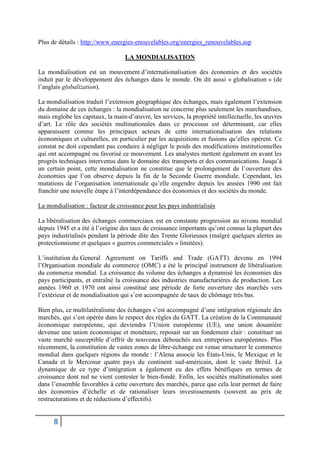 8
Plus de détails : http://www.energies-enouvelables.org/energies_renouvelables.asp
LA MONDIALISATION
La mondialisation est un mouvement d’internationalisation des économies et des sociétés
induit par le développement des échanges dans le monde. On dit aussi « globalisation » (de
l’anglais globalization).
La mondialisation traduit l’extension géographique des échanges, mais également l’extension
du domaine de ces échanges : la mondialisation ne concerne plus seulement les marchandises,
mais englobe les capitaux, la main-d’œuvre, les services, la propriété intellectuelle, les œuvres
d’art. Le rôle des sociétés multinationales dans ce processus est déterminant, car elles
apparaissent comme les principaux acteurs de cette internationalisation des relations
économiques et culturelles, en particulier par les acquisitions et fusions qu’elles opèrent. Ce
constat ne doit cependant pas conduire à négliger le poids des modifications institutionnelles
qui ont accompagné ou favorisé ce mouvement. Les analystes mettent également en avant les
progrès techniques intervenus dans le domaine des transports et des communications. Jusqu’à
un certain point, cette mondialisation ne constitue que le prolongement de l’ouverture des
économies que l’on observe depuis la fin de la Seconde Guerre mondiale. Cependant, les
mutations de l’organisation internationale qu’elle engendre depuis les années 1990 ont fait
franchir une nouvelle étape à l’interdépendance des économies et des sociétés du monde.
La mondialisation : facteur de croissance pour les pays industrialisés
La libéralisation des échanges commerciaux est en constante progression au niveau mondial
depuis 1945 et a été à l’origine des taux de croissance importants qu’ont connus la plupart des
pays industrialisés pendant la période dite des Trente Glorieuses (malgré quelques alertes au
protectionnisme et quelques « guerres commerciales » limitées).
L’institution du General Agreement on Tariffs and Trade (GATT) devenu en 1994
l’Organisation mondiale du commerce (OMC) a été le principal instrument de libéralisation
du commerce mondial. La croissance du volume des échanges a dynamisé les économies des
pays participants, et entraîné la croissance des industries manufacturières de production. Les
années 1960 et 1970 ont ainsi constitué une période de forte ouverture des marchés vers
l’extérieur et de mondialisation qui s’est accompagnée de taux de chômage très bas.
Bien plus, ce multilatéralisme des échanges s’est accompagné d’une intégration régionale des
marchés, qui s’est opérée dans le respect des règles du GATT. La création de la Communauté
économique européenne, qui deviendra l’Union européenne (UE), une union douanière
devenue une union économique et monétaire, reposait sur un fondement clair : constituer un
vaste marché susceptible d’offrir de nouveaux débouchés aux entreprises européennes. Plus
récemment, la constitution de vastes zones de libre-échange est venue structurer le commerce
mondial dans quelques régions du monde : l’Alena associe les États-Unis, le Mexique et le
Canada et le Mercosur quatre pays du continent sud-américain, dont le vaste Brésil. La
dynamique de ce type d’intégration a également eu des effets bénéfiques en termes de
croissance dont nul ne vient contester le bien-fondé. Enfin, les sociétés multinationales sont
dans l’ensemble favorables à cette ouverture des marchés, parce que cela leur permet de faire
des économies d’échelle et de rationaliser leurs investissements (souvent au prix de
restructurations et de réductions d’effectifs).
 