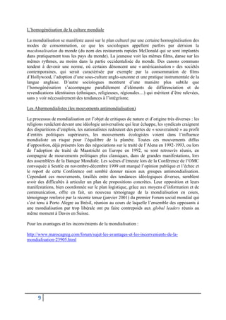 9
L’homogénéisation de la culture mondiale
La mondialisation se manifeste aussi sur le plan culturel par une certaine homogénéisation des
modes de consommation, ce que les sociologues appellent parfois par dérision la
macdonalisation du monde (du nom des restaurants rapides McDonald qui se sont implantés
dans pratiquement tous les pays du monde). La jeunesse voit les mêmes films, danse sur les
mêmes rythmes, au moins dans la partie occidentalisée du monde. Des canons communs
tendent à devenir une norme, où certains dénoncent une « américanisation » des sociétés
contemporaines, qui serait caractérisée par exemple par la consommation de films
d’Hollywood, l’adoption d’une sous-culture anglo-saxonne et une pratique instrumentale de la
langue anglaise. D’autre sociologues montrent d’une manière plus subtile que
l’homogénéisation s’accompagne parallèlement d’éléments de différenciation et de
revendications identitaires (ethniques, religieuses, régionales…) qui méritent d’être relevées,
sans y voir nécessairement des tendances à l’intégrisme.
Les Altermondialistes (les mouvements antimondialisation)
Le processus de mondialisation est l’objet de critiques de nature et d’origine très diverses : les
religions renâclent devant une idéologie universaliste qui leur échappe, les syndicats craignent
des disparitions d’emplois, les nationalistes redoutent des pertes de « souveraineté » au profit
d’entités politiques supérieures, les mouvements écologistes voient dans l’influence
mondialiste un risque pour l’équilibre de la planète. Toutes ces mouvements diffus
d’opposition, déjà présents lors des négociations sur le traité de l’Alena en 1992-1993, ou lors
de l’adoption du traité de Maastricht en Europe en 1992, se sont retrouvés réunis, en
compagnie de mouvements politiques plus classiques, dans de grandes manifestations, lors
des assemblées de la Banque Mondiale. Les scènes d’émeute lors de la Conférence de l’OMC
convoquée à Seattle en novembre-décembre 1999 ont marqué l’opinion publique et l’échec et
le report de cette Conférence ont semblé donner raison aux groupes antimondialisation.
Cependant ces mouvements, tiraillés entre des tendances idéologiques diverses, semblent
avoir des difficultés à articuler un plan de propositions concrètes. Leur opposition et leurs
manifestations, bien coordonnée sur le plan logistique, grâce aux moyens d’information et de
communication, offre en fait, un nouveau témoignage de la mondialisation en cours,
témoignage renforcé par la récente tenue (janvier 2001) du premier Forum social mondial qui
s’est tenu à Porto Alegre au Brésil, réunion au cours de laquelle l’ensemble des opposants à
une mondialisation par trop libérale ont pu faire contrepoids aux global leaders réunis au
même moment à Davos en Suisse.
Pour les avantages et les inconvénients de la mondialisation :
http://www.marocagreg.com/forum/sujet-les-avantages-et-les-inconvenients-de-la-
mondialisation-23905.html
 