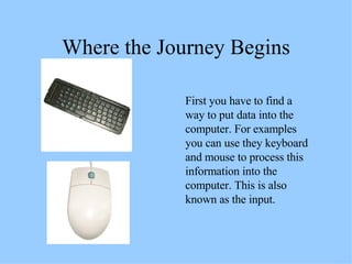 Where the Journey Begins First you have to find a way to put data into the computer. For examples you can use they keyboard and mouse to process this information into the computer. This is also known as the input. 