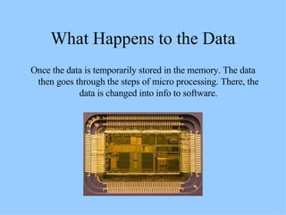 What Happens to the Data Once the data is temporarily stored in the memory. The data then goes through the steps of micro processing. There, the data is changed into info to software. 