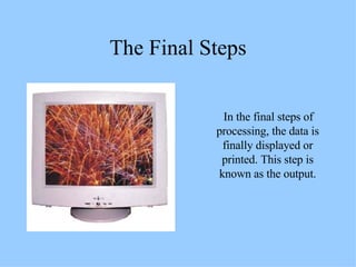 The Final Steps In the final steps of processing, the data is finally displayed or printed. This step is known as the output. 