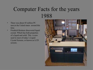 Computer Facts for the years 1988 There was about 45 million PC user,in the United states  around this time. Friedrich Reintzer discovered liquid crystal. Which has both properties  of a liquid and solid. This  is now used in most of today’s Liquid Crystal Screens, or known as LCD screens. 