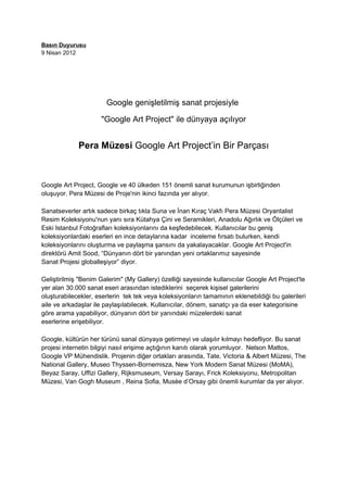 Basın Duyurusu
9 Nisan 2012




                       Google genişletilmiş sanat projesiyle

                     "Google Art Project" ile dünyaya açılıyor


             Pera Müzesi Google Art Project’in Bir Parçası



Google Art Project, Google ve 40 ülkeden 151 önemli sanat kurumunun işbirliğinden
oluşuyor. Pera Müzesi de Proje'nin ikinci fazında yer alıyor.

Sanatseverler artık sadece birkaç tıkla Suna ve İnan Kıraç Vakfı Pera Müzesi Oryantalist
Resim Koleksiyonu'nun yanı sıra Kütahya Çini ve Seramikleri, Anadolu Ağırlık ve Ölçüleri ve
Eski Istanbul Fotoğrafları koleksiyonlarını da keşfedebilecek. Kullanıcılar bu geniş
koleksiyonlardaki eserleri en ince detaylarına kadar inceleme fırsatı bulurken, kendi
koleksiyonlarını oluşturma ve paylaşma şansını da yakalayacaklar. Google Art Project'in
direktörü Amit Sood, “Dünyanın dört bir yanından yeni ortaklarımız sayesinde
Sanat Projesi globalleşiyor” diyor.

Geliştirilmiş "Benim Galerim" (My Gallery) özelliği sayesinde kullanıcılar Google Art Project'te
yer alan 30.000 sanat eseri arasından istediklerini seçerek kişisel galerilerini
oluşturabilecekler, eserlerin tek tek veya koleksiyonların tamamının eklenebildiği bu galerileri
aile ve arkadaşlar ile paylaşılabilecek. Kullanıcılar, dönem, sanatçı ya da eser kategorisine
göre arama yapabiliyor, dünyanın dört bir yanındaki müzelerdeki sanat
eserlerine erişebiliyor.

Google, kültürün her türünü sanal dünyaya getirmeyi ve ulaşılır kılmayı hedefliyor. Bu sanat
projesi internetin bilgiyi nasıl erişime açtığının kanıtı olarak yorumluyor. Nelson Mattos,
Google VP Mühendislik. Projenin diğer ortakları arasında, Tate, Victoria & Albert Müzesi, The
National Gallery, Museo Thyssen-Bornemisza, New York Modern Sanat Müzesi (MoMA),
Beyaz Saray, Uffizi Gallery, Rijksmuseum, Versay Sarayı, Frick Koleksiyonu, Metropolitan
Müzesi, Van Gogh Museum , Reina Sofia, Musée d’Orsay gibi önemli kurumlar da yer alıyor.
 