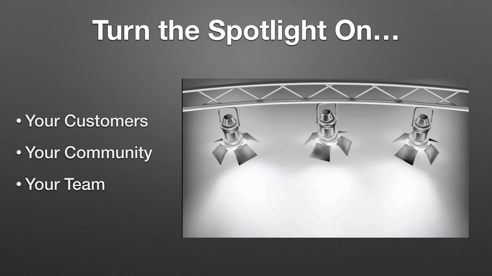 Turn the Spotlight On…
• Your Customers
• Your Community
• Your Team
 