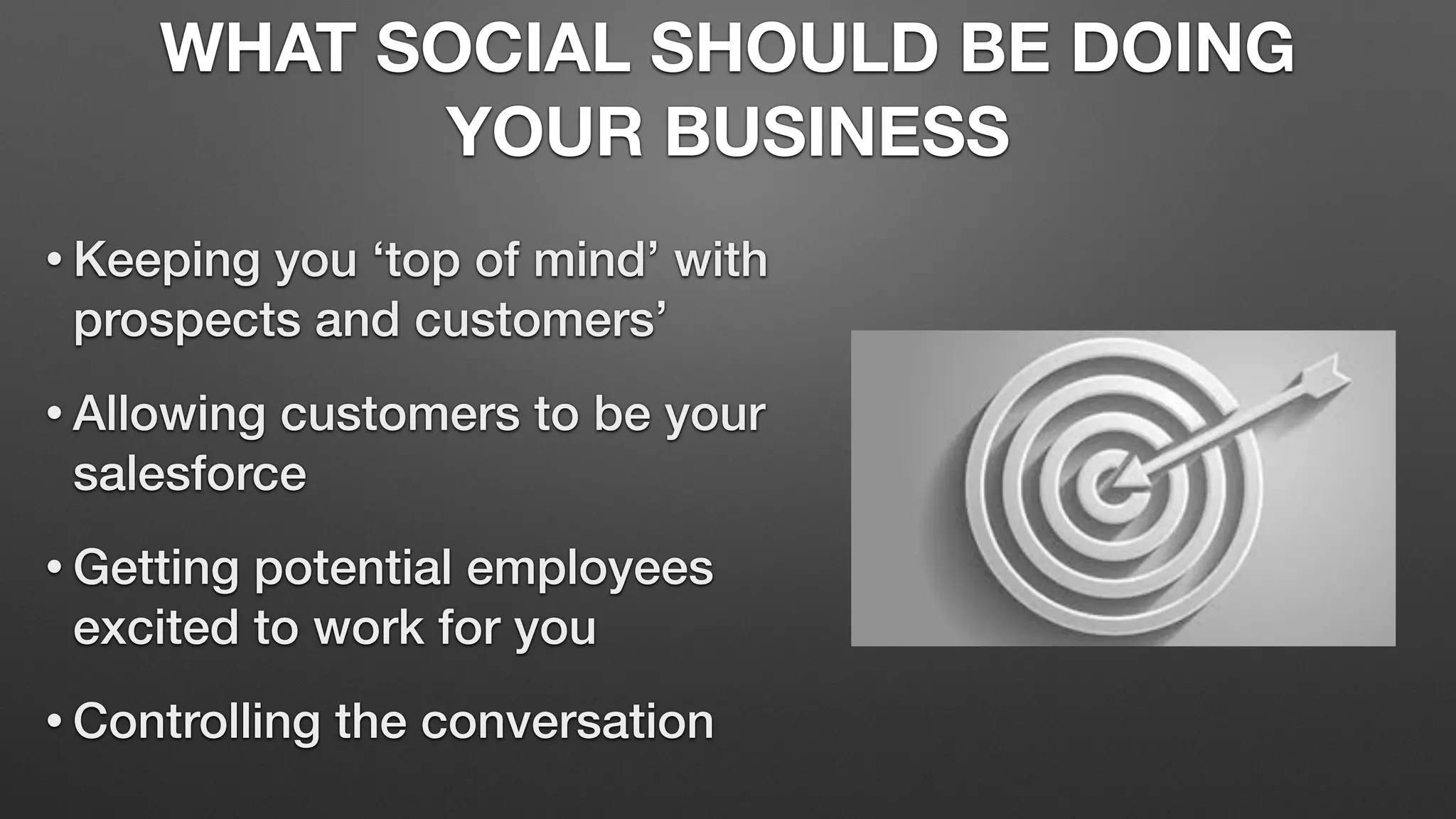 WHAT SOCIAL SHOULD BE DOING
YOUR BUSINESS
• Keeping you ‘top of mind’ with
prospects and customers’
• Allowing customers to be your
salesforce
• Getting potential employees
excited to work for you
• Controlling the conversation
 