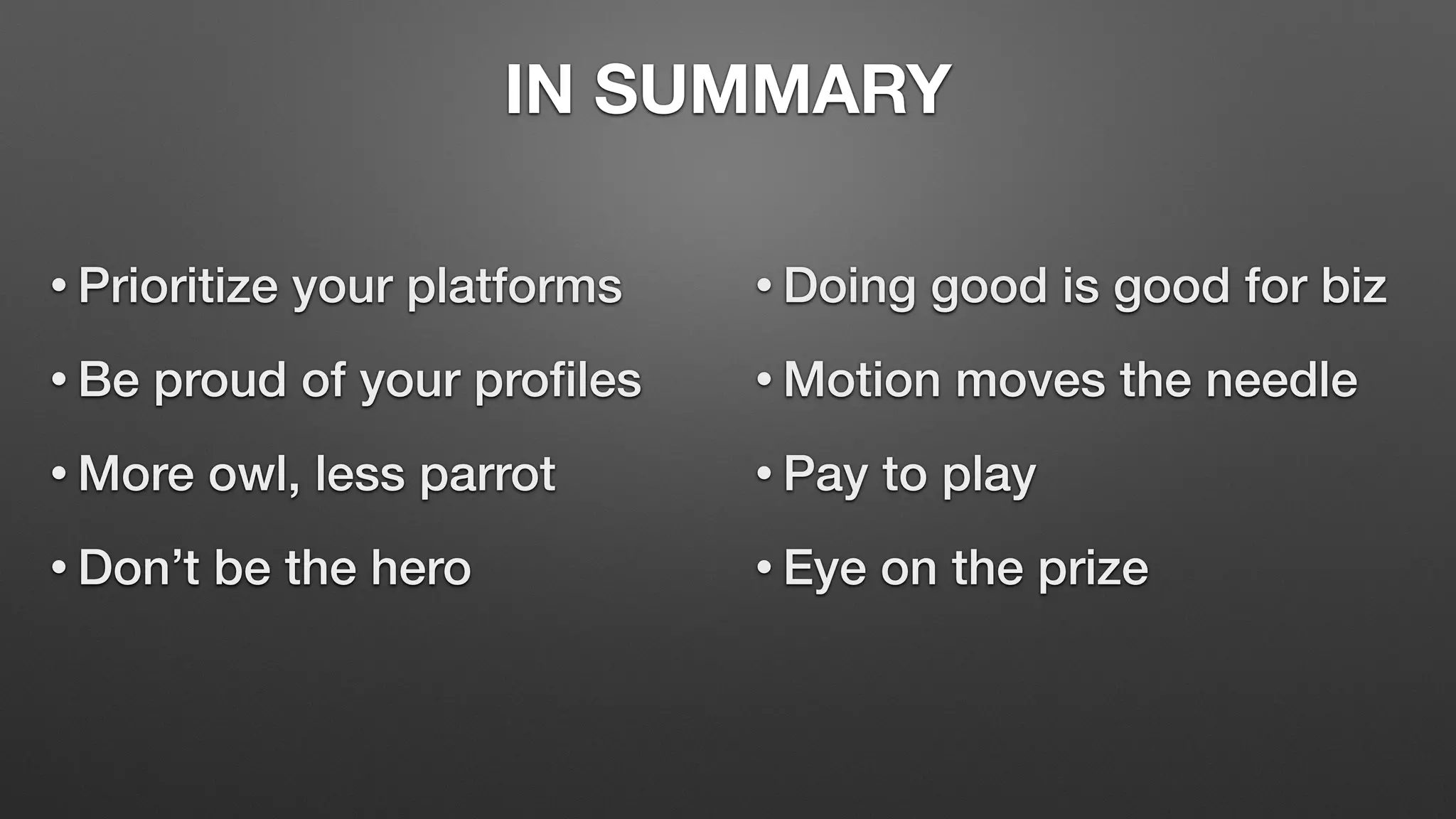 IN SUMMARY
• Prioritize your platforms
• Be proud of your profiles
• More owl, less parrot
• Don’t be the hero
• Doing good is good for biz
• Motion moves the needle
• Pay to play
• Eye on the prize
 