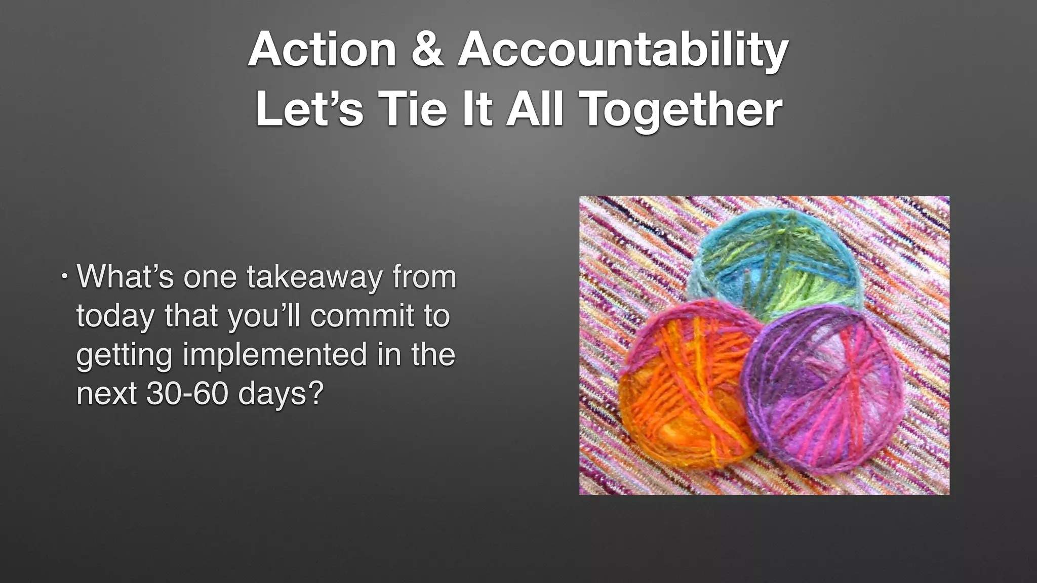 Action & Accountability
Let’s Tie It All Together
• What’s one takeaway from
today that you’ll commit to
getting implemented in the
next 30-60 days?
 