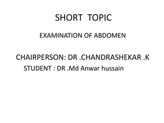 SHORT TOPIC
EXAMINATION OF ABDOMEN
CHAIRPERSON: DR .CHANDRASHEKAR .K
STUDENT : DR .Md Anwar hussain
 