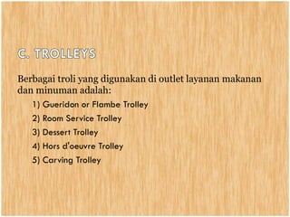 Berbagai troli yang digunakan di outlet layanan makanan
dan minuman adalah:
1) Gueridon or Flambe Trolley
2) Room Service Trolley
3) Dessert Trolley
4) Hors d'oeuvre Trolley
5) Carving Trolley
 