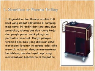 • Troli gueridon atau flambe adalah troli
kecil yang dapat diletakkan di samping
meja tamu. Ini terdiri dari satu atau dua
pembakar, tabung gas dan ruang kerja
dan penyimpanan untuk piring dan
peralatan memasak. Hanya pelayan
terampil dan baik yang diizinkan untuk
menangani layanan ini karena ada risiko
merusak makanan dengan memasaknya
berlebihan, dan dari nyala api yang
menyebabkan kebakaran di tempat itu.
 