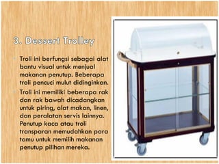 • Troli ini berfungsi sebagai alat
bantu visual untuk menjual
makanan penutup. Beberapa
troli pencuci mulut didinginkan.
• Troli ini memiliki beberapa rak
dan rak bawah dicadangkan
untuk piring, alat makan, linen,
dan peralatan servis lainnya.
Penutup kaca atau troli
transparan memudahkan para
tamu untuk memilih makanan
penutup pilihan mereka.
 