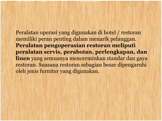 • Peralatan operasi yang digunakan di hotel / restoran
memiliki peran penting dalam menarik pelanggan.
Peralatan pengoperasian restoran meliputi
peralatan servis, perabotan, perlengkapan, dan
linen yang semuanya mencerminkan standar dan gaya
restoran. Suasana restoran sebagian besar dipengaruhi
oleh jenis furnitur yang digunakan.
 