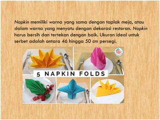 • Napkin memiliki warna yang sama dengan taplak meja, atau
dalam warna yang menyatu dengan dekorasi restoran. Napkin
harus bersih dan tertekan dengan baik. Ukuran ideal untuk
serbet adalah antara 46 hingga 50 cm persegi.
 