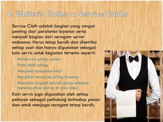 • Service Cloth adalah bagian yang sangat
penting dari peralatan layanan serta
menjadi bagian dari seragam server
makanan. Harus tetap bersih dan disetrika
setiap saat dan hanya digunakan sebagai
kain servis untuk kegiatan tertentu seperti:
• Membawa piring panas
• Poles akhir piring
• Menyeka tumpahan kecil
• Menyikat remah ke piring layanan
• Menyeka bagian bawah piring sebelum
menempatkan piring di atas meja.
• Kain servis juga digunakan oleh setiap
pelayan sebagai pelindung terhadap panas
dan untuk menjaga seragam tetap bersih.
 