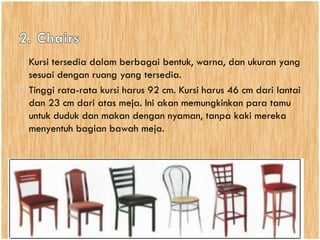 • Kursi tersedia dalam berbagai bentuk, warna, dan ukuran yang
sesuai dengan ruang yang tersedia.
• Tinggi rata-rata kursi harus 92 cm. Kursi harus 46 cm dari lantai
dan 23 cm dari atas meja. Ini akan memungkinkan para tamu
untuk duduk dan makan dengan nyaman, tanpa kaki mereka
menyentuh bagian bawah meja.
 
