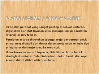 Ini adalah perabot yang sangat penting di sebuah restoran.
Digunakan oleh staf layanan untuk menjaga semua peralatan
layanan di satu tempat.
Peralatan ini juga digunakan sebagai meja pendaratan untuk
piring yang diambil dari dapur dalam perjalanan ke meja dan
piring kotor dari meja tamu ke area cuci.
Untuk kenyamanan staf layanan, Side Station harus berlokasi
strategis di restoran. Side Station harus tetap bersih dan rapi
karena dapat dilihat oleh para tamu.
 