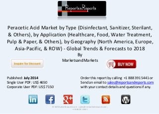 Peracetic Acid Market by Type (Disinfectant, Sanitizer, Sterilant, 
& Others), by Application (Healthcare, Food, Water Treatment, 
Pulp & Paper, & Others), by Geography (North America, Europe, 
Asia-Pacific, & ROW) - Global Trends & Forecasts to 2018 
By 
MarketsandMarkets 
© RnRMarketResearch.com ; sales@rnrmarketresearch.com ; 
+1 888 391 5441 
Published: July 2014 
Single User PDF: US$ 4650 
Corporate User PDF: US$ 7150 
Order this report by calling +1 888 391 5441 or 
Send an email to sales@reportsandreports.com 
with your contact details and questions if any. 
 