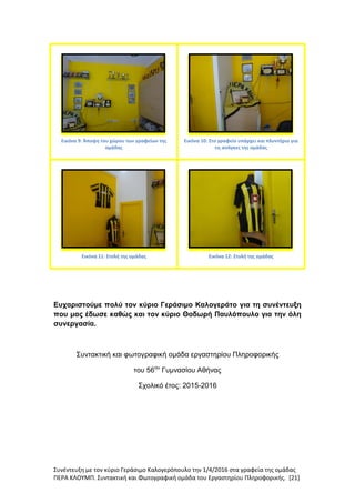 Συνέντευξη με τον κύριο Γεράσιμο Καλογερόπουλο την 1/4/2016 στα γραφεία της ομάδας
ΠΕΡΑ ΚΛΟΥΜΠ. Συντακτική και Φωτογραφική ομάδα του Εργαστηρίου Πληροφορικής. [21]
Εικόνα 9: Άποψη του χώρου των γραφείων της
ομάδας
Εικόνα 10: Στο γραφείο υπάρχει και πλυντήριο για
τις ανάγκες της ομάδας
Εικόνα 11: Στολή της ομάδας Εικόνα 12: Στολή της ομάδας
Ευχαριστούμε πολύ τον κύριο Γεράσιμο Καλογεράτο για τη συνέντευξη
που μας έδωσε καθώς και τον κύριο Θοδωρή Παυλόπουλο για την όλη
συνεργασία.
Συντακτική και φωτογραφική ομάδα εργαστηρίου Πληροφορικής
του 56ου
Γυμνασίου Αθήνας
Σχολικό έτος: 2015-2016
 