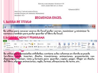 ESCUELA SECUNDARIA TÉCNICA Nª 51
                                           «SOR JUANA INÉS DE LA CRUZ»

                                                                           12/MARZO/2013
          PRACTICA   7.B4 SECUENCIA EXCEL
          NOHEMI GUADALUPE    ARRIAGA HERNÁNDEZ
          SEGUNDO «C»




Se utiliza para conocer acerca de Excel poder cerrar, maximizar y minimizar la
ventana o también para poder guardar el libro de Excel.




Se utiliza para demasiadas utilidades; contiene ocho columnas en donde se puede
(archivo, inicio, insertar, diseño, transiciones, animaciones, presentación con
diapositivas, revisar, vista y formato para guardar, copiar, pegar. Elegir un diseño
del libro, algunas animaciones, regla, formas, alineaciones de texto, etc.
 