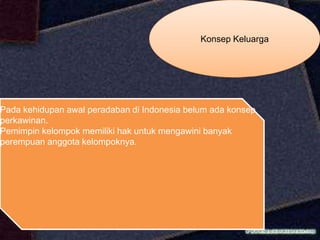 Konsep Keluarga
Pada kehidupan awal peradaban di Indonesia belum ada konsep
perkawinan.
Pemimpin kelompok memiliki hak untuk mengawini banyak
perempuan anggota kelompoknya.
 