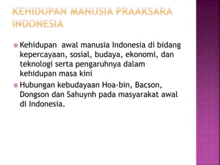  Kehidupan awal manusia Indonesia di bidang
kepercayaan, sosial, budaya, ekonomi, dan
teknologi serta pengaruhnya dalam
kehidupan masa kini
 Hubungan kebudayaan Hoa-bin, Bacson,
Dongson dan Sahuynh pada masyarakat awal
di Indonesia.
 