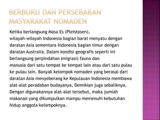 Ketika berlangsung Masa Es (Pleistosen),
wilayah-wilayah Indonesia bagian barat menyatu dengan
daratan Asia sementara Indonesia bagian timur dengan
daratan Australia. Dalam kondisi geografis seperti ini
berlangsung perpindahan (migrasi) fauna dan
manusia dari satu tempat ke tempat lain atau dari satu pulau
ke pulau lain. Banyak kelompok nomaden yang berasal dari
daratan Asia menyeberang ke Kepulauan Indonesia membawa
alat-alat peradaban budayanya, Demikian juga sebaliknya.
Dengan digunakannya alat-alat tersebut, maka jumlah
makanan yang dikumpulkan mampu memenuhi kebutuhan
hidup anggota kelompoknya.
 