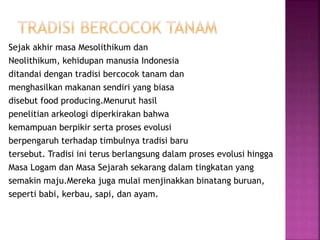 Sejak akhir masa Mesolithikum dan
Neolithikum, kehidupan manusia Indonesia
ditandai dengan tradisi bercocok tanam dan
menghasilkan makanan sendiri yang biasa
disebut food producing.Menurut hasil
penelitian arkeologi diperkirakan bahwa
kemampuan berpikir serta proses evolusi
berpengaruh terhadap timbulnya tradisi baru
tersebut. Tradisi ini terus berlangsung dalam proses evolusi hingga
Masa Logam dan Masa Sejarah sekarang dalam tingkatan yang
semakin maju.Mereka juga mulai menjinakkan binatang buruan,
seperti babi, kerbau, sapi, dan ayam.
 