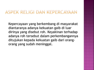 Kepercayaan yang berkembang di masyarakat
diantaranya adanya kekuatan gaib di luar
dirinya yang disebut roh. Keyakinan terhadap
adanya roh tersebut dalam perkembangannya
ditujukan kepada kekuatan gaib dari orang-
orang yang sudah meninggal.
 