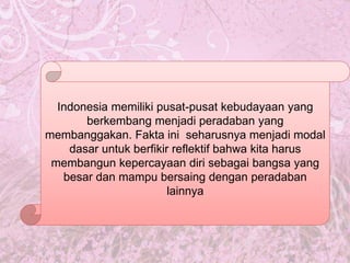 Indonesia memiliki pusat-pusat kebudayaan yang
berkembang menjadi peradaban yang
membanggakan. Fakta ini seharusnya menjadi modal
dasar untuk berfikir reflektif bahwa kita harus
membangun kepercayaan diri sebagai bangsa yang
besar dan mampu bersaing dengan peradaban
lainnya
 
