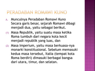 A. Munculnya Peradaban Romawi Kuno
Secara garis besar, sejarah Romawi dibagi
menjadi dua, yaitu sebagai berikut.
(1) Masa Republik, yaitu suatu masa ketika
Roma tumbuh dari negara kota kecil
menjadi republik yang luas, dan
(2) Masa Imperium, yaitu masa berkuasa-nya
monarki konstitusional. Sebelum memasuki
kedua masa tersebut, Italia (tempat kota
Roma berdiri) dimasuki berbagai bangsa
dari utara, timur, dan selatan.
 