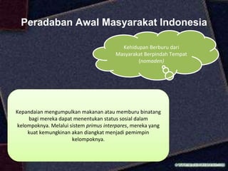 Peradaban Awal Masyarakat Indonesia
Kehidupan Berburu dari
Masyarakat Berpindah Tempat
(nomaden)
Kepandaian mengumpulkan makanan atau memburu binatang
bagi mereka dapat menentukan status sosial dalam
kelompoknya. Melalui sistem primus interpares, mereka yang
kuat kemungkinan akan diangkat menjadi pemimpin
kelompoknya.
 